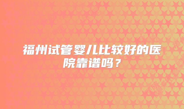 福州试管婴儿比较好的医院靠谱吗？