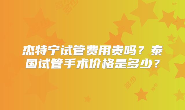 杰特宁试管费用贵吗?泰国试管手术价格是多少?