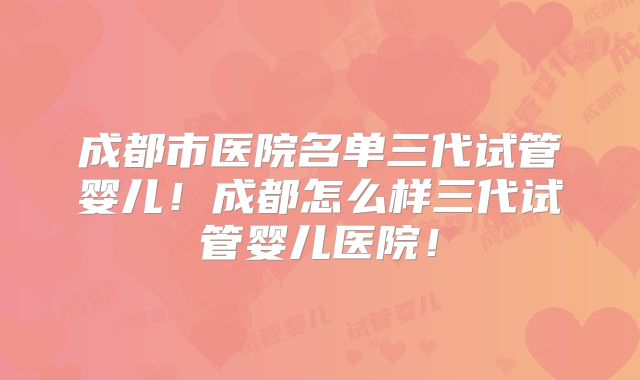 成都市医院名单三代试管婴儿！成都怎么样三代试管婴儿医院！