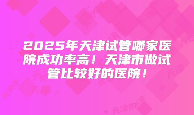 2025年天津试管哪家医院成功率高！天津市做试管比较好的医院！