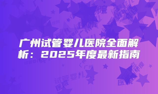 广州试管婴儿医院全面解析：2025年度最新指南