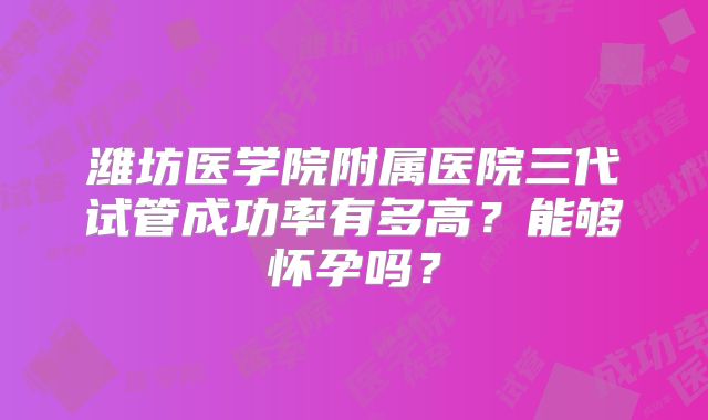 潍坊医学院附属医院三代试管成功率有多高？能够怀孕吗？