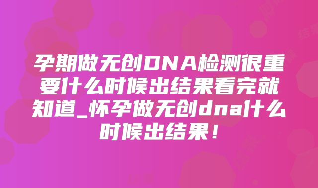 孕期做无创DNA检测很重要什么时候出结果看完就知道_怀孕做无创dna什么时候出结果!