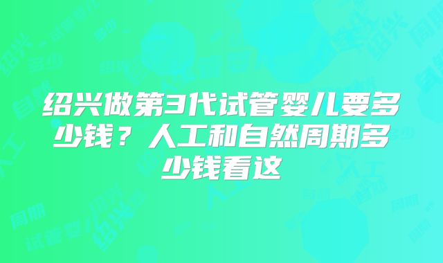绍兴做第3代试管婴儿要多少钱？人工和自然周期多少钱看这