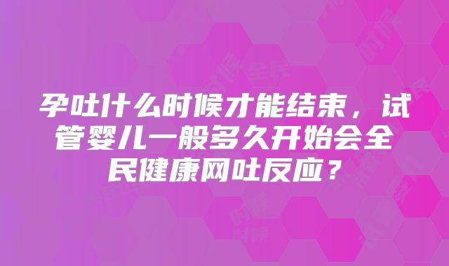 孕吐什么时候才能结束，试管婴儿一般多久开始会全民健康网吐反应？