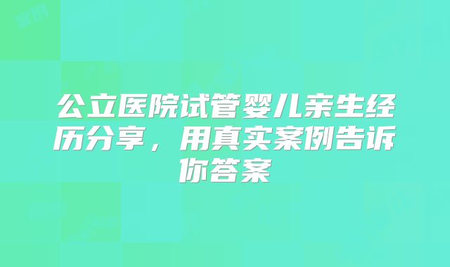公立医院试管婴儿亲生经历分享,用真实案例告诉你答案