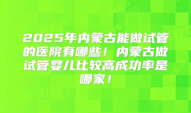 2025年内蒙古能做试管的医院有哪些！内蒙古做试管婴儿比较高成功率是哪家！