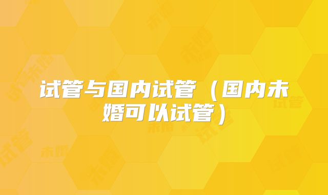 试管与国内试管（国内未婚可以试管）