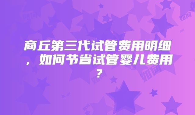 商丘第三代试管费用明细，如何节省试管婴儿费用？