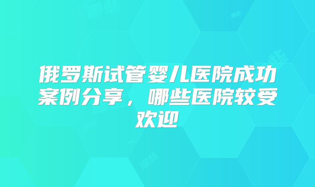 俄罗斯试管婴儿医院成功案例分享,哪些医院较受欢迎
