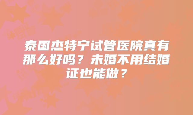 泰国杰特宁试管医院真有那么好吗？未婚不用结婚证也能做？