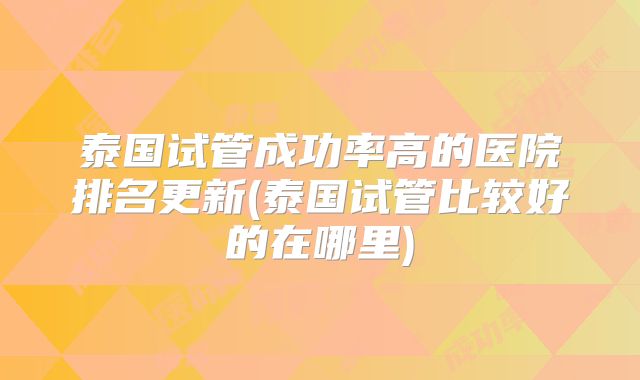泰国试管成功率高的医院排名更新(泰国试管比较好的在哪里)