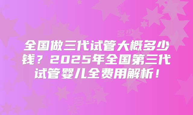 全国做三代试管大概多少钱?2025年全国第三代试管婴儿全费用解析!