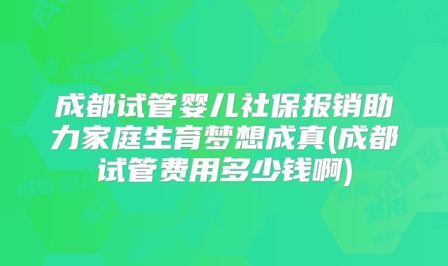 成都试管婴儿社保报销助力家庭生育梦想成真(成都试管费用多少钱啊)