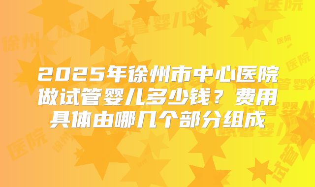 2025年徐州市中心医院做试管婴儿多少钱？费用具体由哪几个部分组成