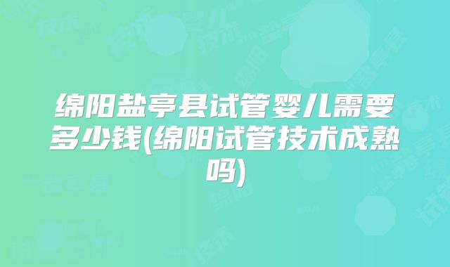 绵阳盐亭县试管婴儿需要多少钱(绵阳试管技术成熟吗)