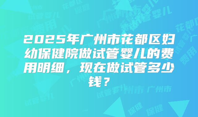 2025年广州市花都区妇幼保健院做试管婴儿的费用明细，现在做试管多少钱？