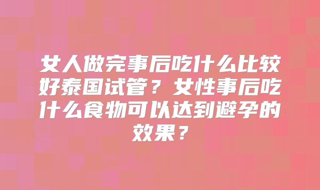 女人做完事后吃什么比较好泰国试管?女性事后吃什么食物可以达到避孕的效果?