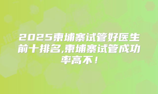 2025柬埔寨试管好医生前十排名,柬埔寨试管成功率高不！