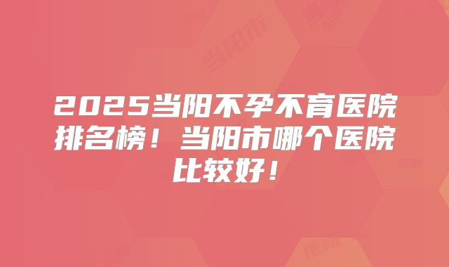 2025当阳不孕不育医院排名榜！当阳市哪个医院比较好！