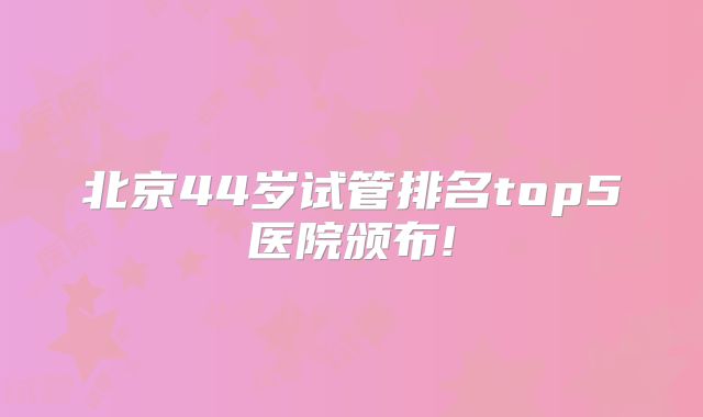 北京44岁试管排名top5医院颁布!