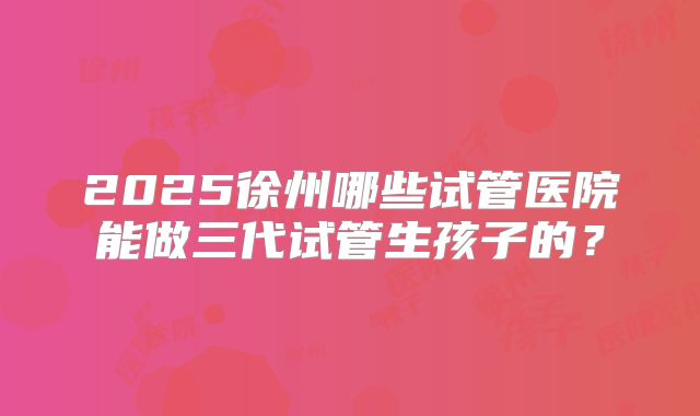 2025徐州哪些试管医院能做三代试管生孩子的?