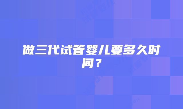 做三代试管婴儿要多久时间?