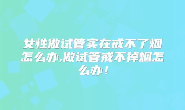 女性做试管实在戒不了烟怎么办,做试管戒不掉烟怎么办!