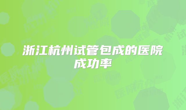 浙江杭州试管包成的医院成功率