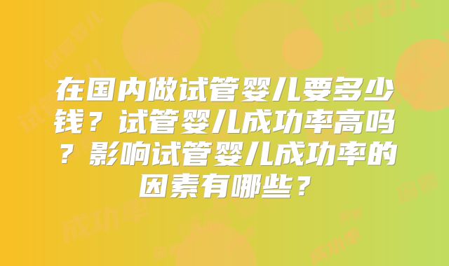 在国内做试管婴儿要多少钱？试管婴儿成功率高吗？影响试管婴儿成功率的因素有哪些？