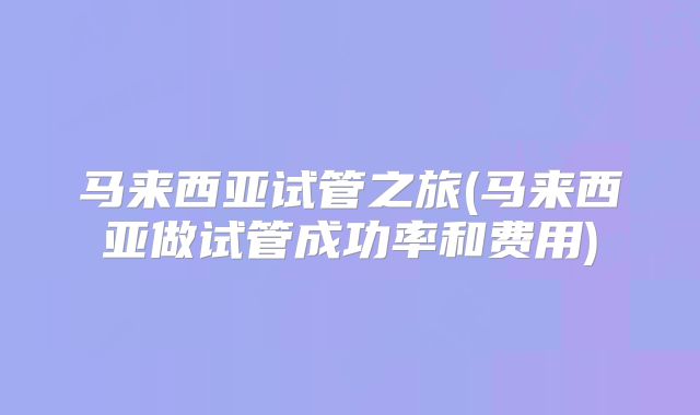 马来西亚试管之旅(马来西亚做试管成功率和费用)
