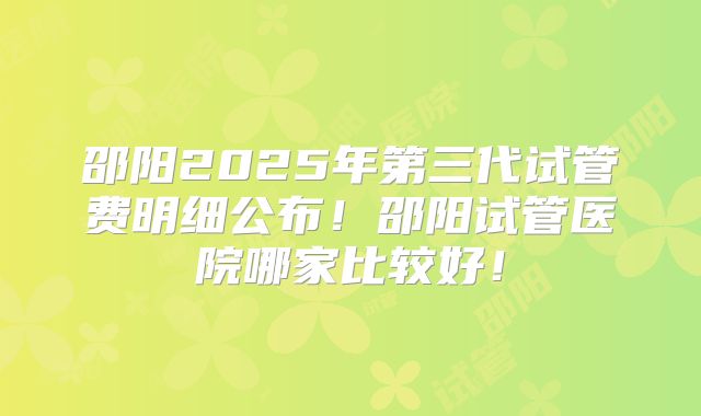 邵阳2025年第三代试管费明细公布！邵阳试管医院哪家比较好！