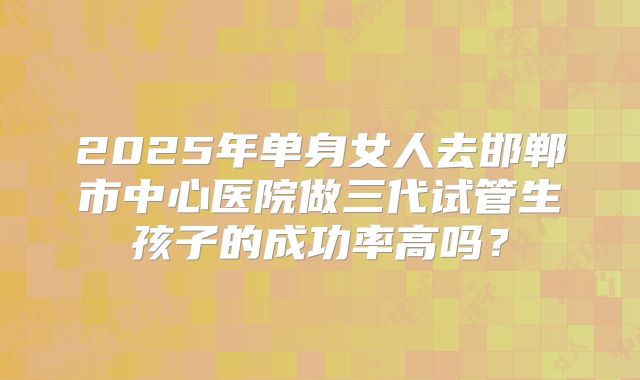 2025年单身女人去邯郸市中心医院做三代试管生孩子的成功率高吗？