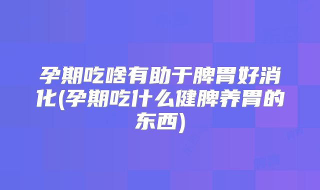 孕期吃啥有助于脾胃好消化(孕期吃什么健脾养胃的东西)