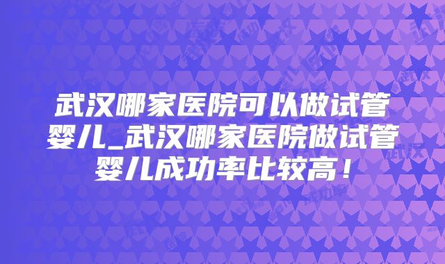 武汉哪家医院可以做试管婴儿_武汉哪家医院做试管婴儿成功率比较高！