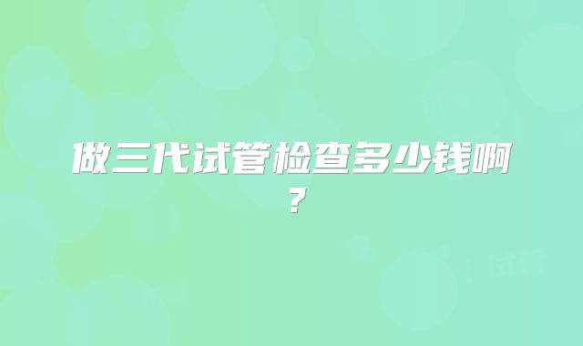 做三代试管检查多少钱啊？
