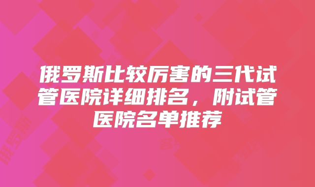 俄罗斯比较厉害的三代试管医院详细排名，附试管医院名单推荐