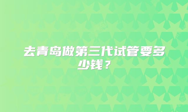 去青岛做第三代试管要多少钱?