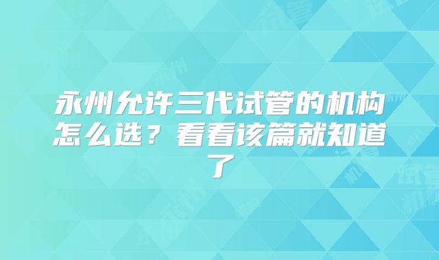 永州允许三代试管的机构怎么选?看看该篇就知道了