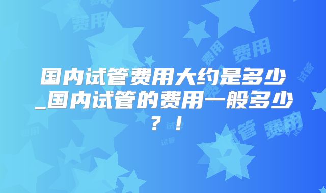 国内试管费用大约是多少_国内试管的费用一般多少？！