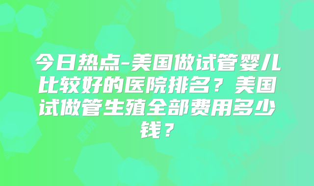 今日热点-美国做试管婴儿比较好的医院排名？美国试做管生殖全部费用多少钱？