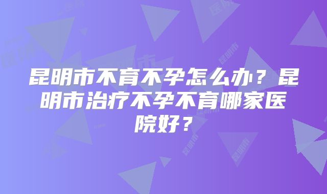 昆明市不育不孕怎么办？昆明市治疗不孕不育哪家医院好？