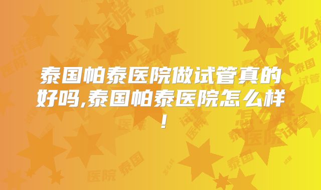 泰国帕泰医院做试管真的好吗,泰国帕泰医院怎么样！