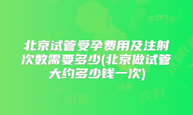 北京试管受孕费用及注射次数需要多少(北京做试管大约多少钱一次)