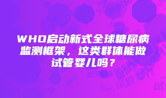 WHO启动新式全球糖尿病监测框架，这类群体能做试管婴儿吗？