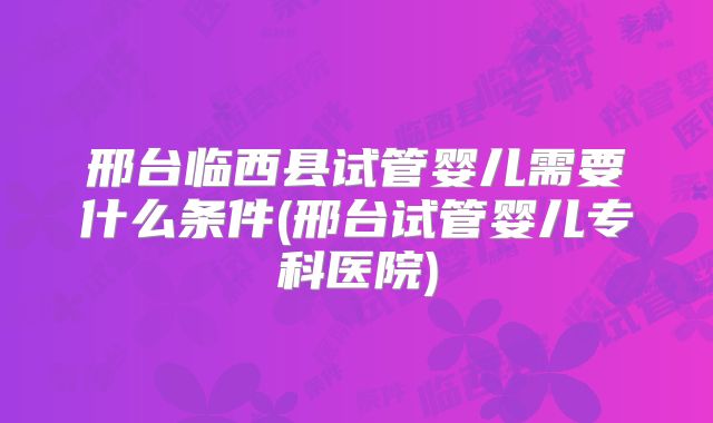 邢台临西县试管婴儿需要什么条件(邢台试管婴儿专科医院)