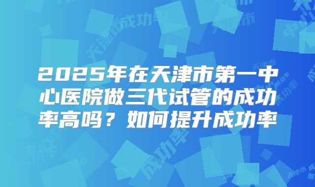 2025年在天津市第一中心医院做三代试管的成功率高吗？如何提升成功率
