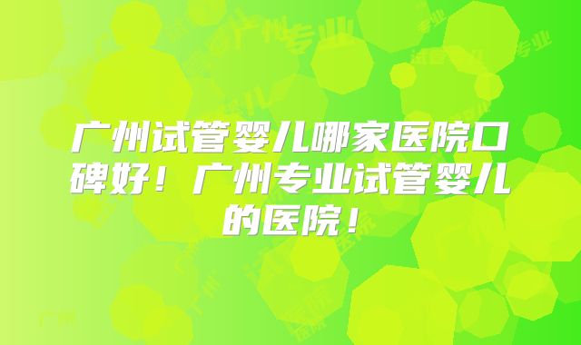 广州试管婴儿哪家医院口碑好!广州专业试管婴儿的医院!