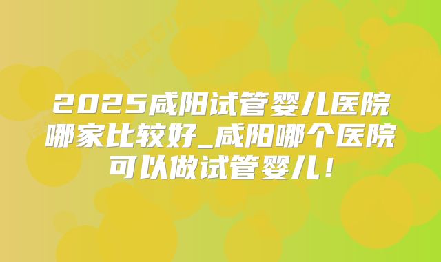 2025咸阳试管婴儿医院哪家比较好_咸阳哪个医院可以做试管婴儿！