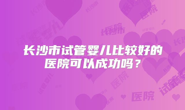 长沙市试管婴儿比较好的医院可以成功吗?